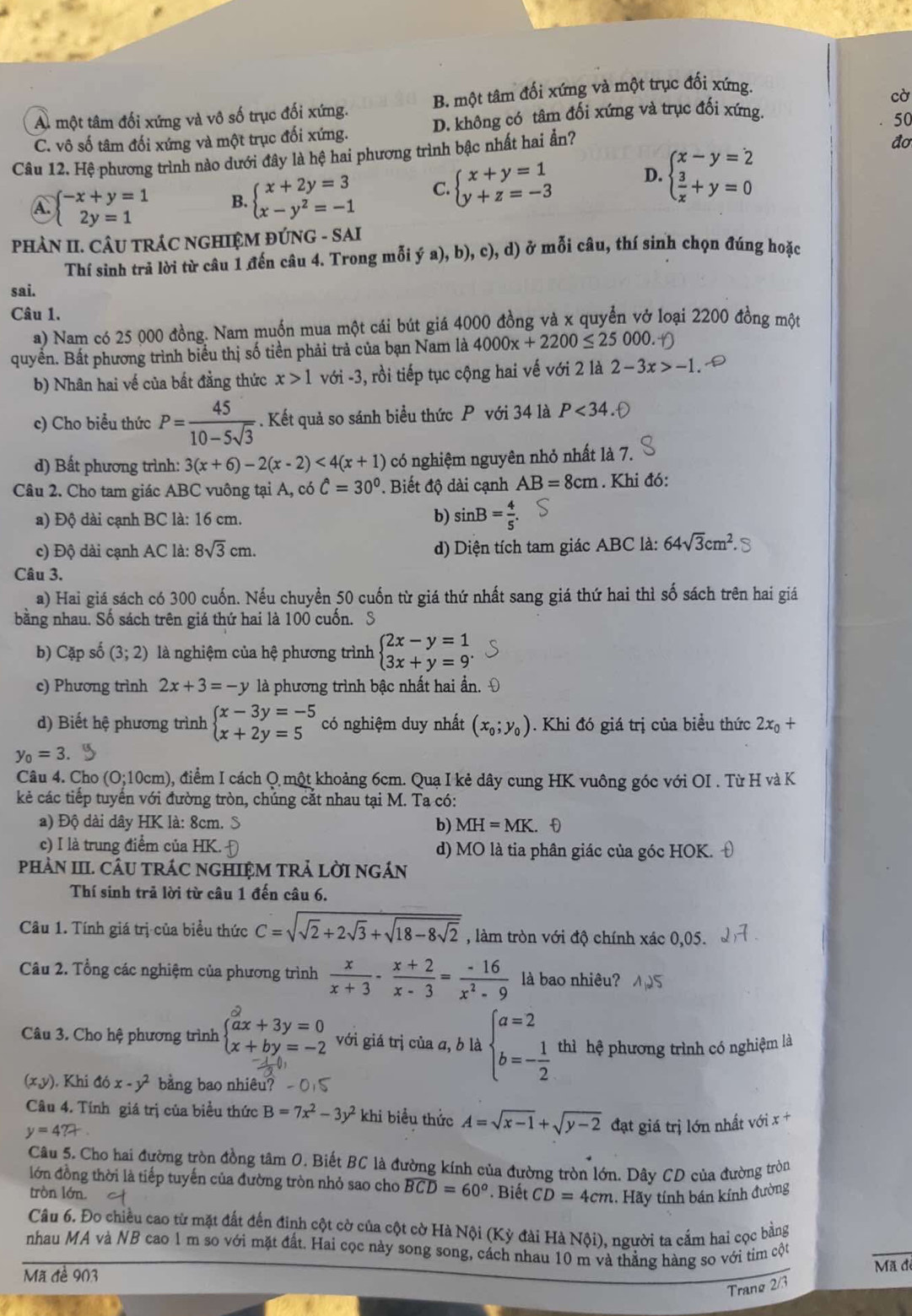 A. một tâm đối xứng và vô số trục đối xứng. B. một tâm đối xứng và một trục đối xứng.
C. vô số tâm đối xứng và một trục đối xứng. D. không có tâm đối xứng và trục đối xứng. cờ
đơ
Câu 12. Hệ phương trình nào dưới đây là hệ hai phương trình bậc nhất hai ẩn? 50
A. beginarrayl -x+y=1 2y=1endarray. B. beginarrayl x+2y=3 x-y^2=-1endarray. C. beginarrayl x+y=1 y+z=-3endarray. D. beginarrayl x-y=2  3/x +y=0endarray.
PHÀN II. CÂU TRÁC NGHIỆM ĐÚNG - SAI
Thí sinh trả lời từ câu 1 đến câu 4. Trong mỗi ý a), b), c), d) ở mỗi câu, thí sinh chọn đúng hoặc
sai.
Câu 1.
a) Nam có 25 000 đồng. Nam muốn mua một cái bút giá 4000 đồng và x quyển vở loại 2200 đồng một
quyền. Bất phương trình biểu thị số tiền phải trả của bạn Nam là 4000x+2200≤ 25000.
b) Nhân hai về của bất đằng thức x>1 với -3, rồi tiếp tục cộng hai vế với 2 là 2-3x>-1
c) Cho biểu thức P= 45/10-5sqrt(3) . Kết quả so sánh biểu thức P với 34 là P<34</tex>
d) Bất phương trình: 3(x+6)-2(x-2)<4(x+1) có nghiệm nguyên nhỏ nhất là 7.
Câu 2. Cho tam giác ABC vuông tại A, có hat C=30°. Biết độ dài cạnh AB=8cm. Khi đó:
a) Độ dài cạnh BC là: 16 cm.
b) sin B= 4/5 .
c) Độ dài cạnh AC là: 8sqrt(3)cm. d) Diện tích tam giác ABC là: 64sqrt(3)cm^2.
Câu 3.
a) Hai giá sách có 300 cuốn. Nếu chuyển 50 cuốn từ giá thứ nhất sang giá thứ hai thì số sách trên hai giá
bằng nhau. Số sách trên giá thứ hai là 100 cuốn. S
b) Cặp số (3;2) là nghiệm của hệ phương trình beginarrayl 2x-y=1 3x+y=9^.endarray.
c) Phương trình 2x+3=-y là phương trình bậc nhất hai ẩần.
d) Biết hệ phương trình beginarrayl x-3y=-5 x+2y=5endarray. có nghiệm duy nhất (x_0;y_0). Khi đó giá trị của biểu thức 2x_0+
y_0=3.
Câu 4. Cho (0:1 0cm) ), điểm I cách Q một khoảng 6cm. Quạ I kẻ dây cung HK vuông góc với OI . Từ H và K
kẻ các tiếp tuyến với đường tròn, chúng cắt nhau tại M. Ta có:
a) Độ dài dây HK là: 8cm. S b) MH=MK.. f)
c) I là trung điểm của HK. d) MO là tia phân giác của góc HOK.
pHÀN III. CÂU TRÁC NGHIỆM TRẢ LỜI NGÁN
Thí sinh trả lời từ câu 1 đến câu 6.
Câu 1. Tính giá trị của biểu thức C=sqrt(sqrt 2)+2sqrt(3)+sqrt(18-8sqrt 2) , làm tròn với độ chính xác 0,05.
Câu 2. Tổng các nghiệm của phương trình  x/x+3 - (x+2)/x-3 = (-16)/x^2-9  là bao nhiêu?
Câu 3. Cho hệ phương trình beginarrayl^(2ax+3y=0 x+by=-2endarray). với giá trị của a, b là beginarrayl a=2 b=- 1/2 endarray. thì hệ phương trình có nghiệm là
). Khi đó x-y^2 bằng bao nhiêu?
Câu 4. Tính giá trị của biểu thức B=7x^2-3y^2 khi biểu thức A=sqrt(x-1)+sqrt(y-2) đạt giá trị lớn nhất với x +
y=4?+
Câu 5. Cho hai đường tròn đồng tâm 0. Biết BC là đường kính của đường tròn lớn. Dây CD của đường tròn
lớn đồng thời là tiếp tuyến của đường tròn nhỏ sao cho widehat BCD=60°. Biết CD=4cm 1. Hãy tính bán kính đường
tròn lớn.
Câu 6. Đo chiều cao từ mặt đất đến đinh cột cờ của cột cờ Hà Nội (Kỳ đài Hà Nội), người ta cấm hai cọc bằng
nhau MA và NB cao 1 m so với mặt đất. Hai cọc này song song, cách nhau 10 m và thẳng hàng so với tim cột
Mã đề 903
Mã đe
Trang 2/3