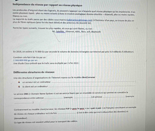 Indépendance du réseau par rapport au réseau physique
Les protocoles d'Internet étant des logiciels, ils peuvent s'appuyer sur n'importe quel réseau physique qui les implémente. Il en
existe plusieurs types : plus ou moins actuels (citons le modem anallogique devenu obsolète - dépassé), plus ou moins rapides,
filaires ou non.
La majorité du trafic passe par des câbles sous-marins (submarinecablemap.com). À l'intérieur d'un pays, on trouve de plus en
plus de fibres optiques (pour le très haut débit) et des antenmes 4G (bientôt SG).
Parmi les types suivants, trouver les plus rapides, et ceux qui sont filaires, ou non :
4G, Satellite., Ethernet, ADSL, fibre, wifi, Bluetooth
En 2019, on estime à 75 000 Go par seconde le volume de données échangées sur Internet par près 4.4 milliards d'utilisateurs
Combien cela fait-ill de Go par an
2 366 800 000 go paran Une étude Cisco prévoit que le trafic sera multiplié par 2 d'ici 2022.
Différentes structures de réseaux
Une des structures d'organisations de l'Internet repose sur le modèle client/serveur :
un serveur est un ordinateur
_
le client est un ordinateur
_
Le service DNS (« Domain Name System ») est un service fourni par un ensemble de serveurs qui permet de connaître la
correspondance entre adresse _exemple _) et adresse_ (exemple
_1
Contrairement au modèle client/serveur, les réseaux P2P (« peer to peer » ou « pair-à-pair » en français) constituent un exemple
de réseau où chaque ordinateur est à la fois _(c'est-à-dire celui qui met à disposition des données) et
(demandeur).
Ce type de réseau est souvent utilisé pour le transport des vidéos.