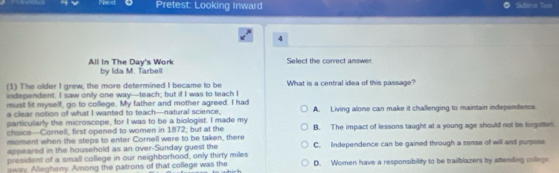 Next Pretest: Looking Inward Sutins Tes
4
All In The Day's Work by Ida M. Tarbell Select the correct answer.
(1) The older I grew, the more determined I became to be What is a central idea of this passage?
independent. I saw only one way—teach; but if I was to teach I
must lit myself, go to college. My father and mother agreed. I had
a clear notion of what I wanted to teach—natural science. A. Living alone can make it challenging to maintain independence.
particularly the microscope, for I was to be a biologist. I made my B. The impact of lessons taught at a young age should not be forgotten
choice-Cornell, first opened to women in 1872; but at the
moment when the steps to enter Cornell were to be taken, there
appeared in the household as an over-Sunday guest the
president of a small college in our neighborhood, only thirty miles C. Independence can be gained through a sense of will and purpose
way. Allegheny. Among the patrons of that college was the D. Women have a responsibility to be trailblazers by attending collegs