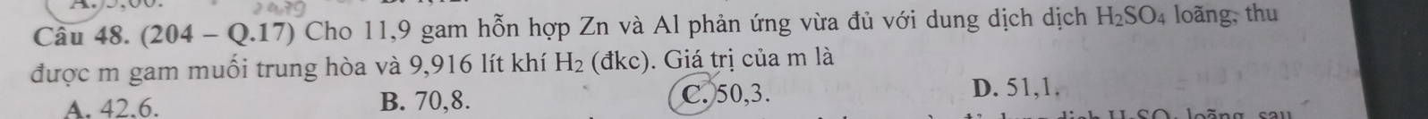 (204-Q.17) Cho 11, 9 gam hỗn hợp Zn và Al phản ứng vừa đủ với dung dịch dịch H_2SO_4 loãng, thu
được m gam muối trung hòa và 9,916 lít khí H_2 ( dkc ). Giá trị của m là
C. 50, 3.
A. 42.6. B. 70, 8. D. 51,1.