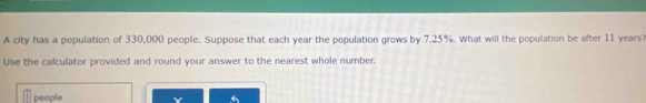 A city has a population of 330,000 people. Suppose that each year the population grows by 7.25%. What will the population be after 11 years? 
Use the calculator provided and round your answer to the nearest whole number, 
people Y