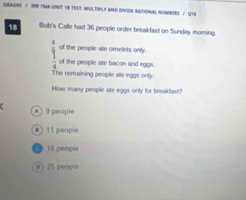 GRADES / 299 7MA UNIT 18 TEST: MULTIPLY AND DIVIDE RATIONAL NUMBERS / Q18
18 Bob's Cafe had 36 people order breakfast on Sunday morning.
of the people ate omelets only.
beginarrayr 4 9 hline 4endarray of the people ate bacon and eggs.
The remaining people ate eggs only.
How many people ate eggs only for breakfast?
A) 9 people
@ ) 11 people
16 people
D 25 people