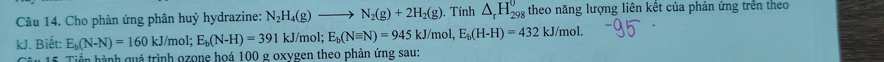 Cho phản ứng phân huỷ hydrazine: N_2H_4(g)to N_2(g)+2H_2(g). Tính △ _rH_(298)^0 theo năng lượng liên kết của phản ứng trên theo 
kJ. Biết: E_b(N-N)=160kJ/ mol; E_b(N-H)=391 kJ/mol; E_b(Nequiv N)=945kJ/ mol, E_b(H-H)=432kJ /mol. 
Câu 15. Tiến hành quá trình ozone hoá 100 g oxygen theo phản ứng sau: