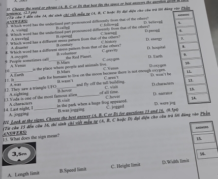 sentence, (2.5 pex) 1I. Choose the word or phrose (A, B. C or D) that best fits the space or best answers the question gien i 
(Từ câu 5 đến câu 14, thi sinh chi viết mẫu tự (A, B, C hoặc D) đại diện cho câu trà lời đùng
ANSWERS) 5. Which word has the underlined part peonounced differently from that of the others?
6. Which word has the underlined part pronounced differently from that of the others? C.followed D. believed
A. visited B.called
7. Which word has a different stress pattern from that of the others? C.learned C.history D.passed
A traveled B.opened D. energy 
A disaster B.century
8. Which word has a different stress pattern from that of the others? C.gravity D. hospital
C.oxygen D. Earth 
9. People sometimes call A.oxygen _B.voluanteer
B.Mars the Red Planet.
10. A.Vensis
B.Mars C.Venus D.oxygen
A Earth is the place where people and animals live.
safe for humans to live on the moon because there is not enough oxygen. D. won't be
Caren't
B.wasn't and fly off the tall building. 
1. I A.was
A sighting C. visit D.characters
12. They saw a triangle UFO_ B.hover
13.Yoda is one of the most famous alien B.visit _of all time. C.hover D. narrator
14. Last night, I A characters _in the park when a huge frog appeared. D. were jo
A. jogging B.was jogging C. jogged
III. Look at the signs. Choose the best answer (A, B, C or D) for questions 15 and 16, (0.5pt)
(Từ câu 15 đến câu 16, thí sinh chi viết mẫu tự (A, B, C hoặc D) đại điện cho câu trã lời đúng vào Phần
ANSWERS
ANSWERS)
15. What does the sign mean?
15.
3,5m 16.
A. Length limit B.Speed limit C. Height limit D.Width limit