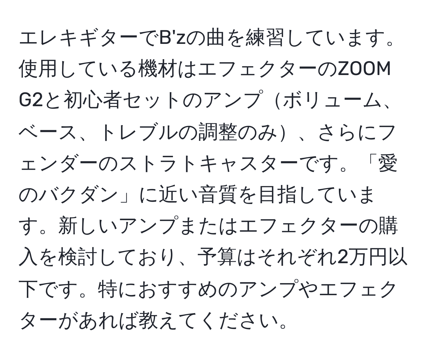 エレキギターでB'zの曲を練習しています。使用している機材はエフェクターのZOOM G2と初心者セットのアンプボリューム、ベース、トレブルの調整のみ、さらにフェンダーのストラトキャスターです。「愛のバクダン」に近い音質を目指しています。新しいアンプまたはエフェクターの購入を検討しており、予算はそれぞれ2万円以下です。特におすすめのアンプやエフェクターがあれば教えてください。