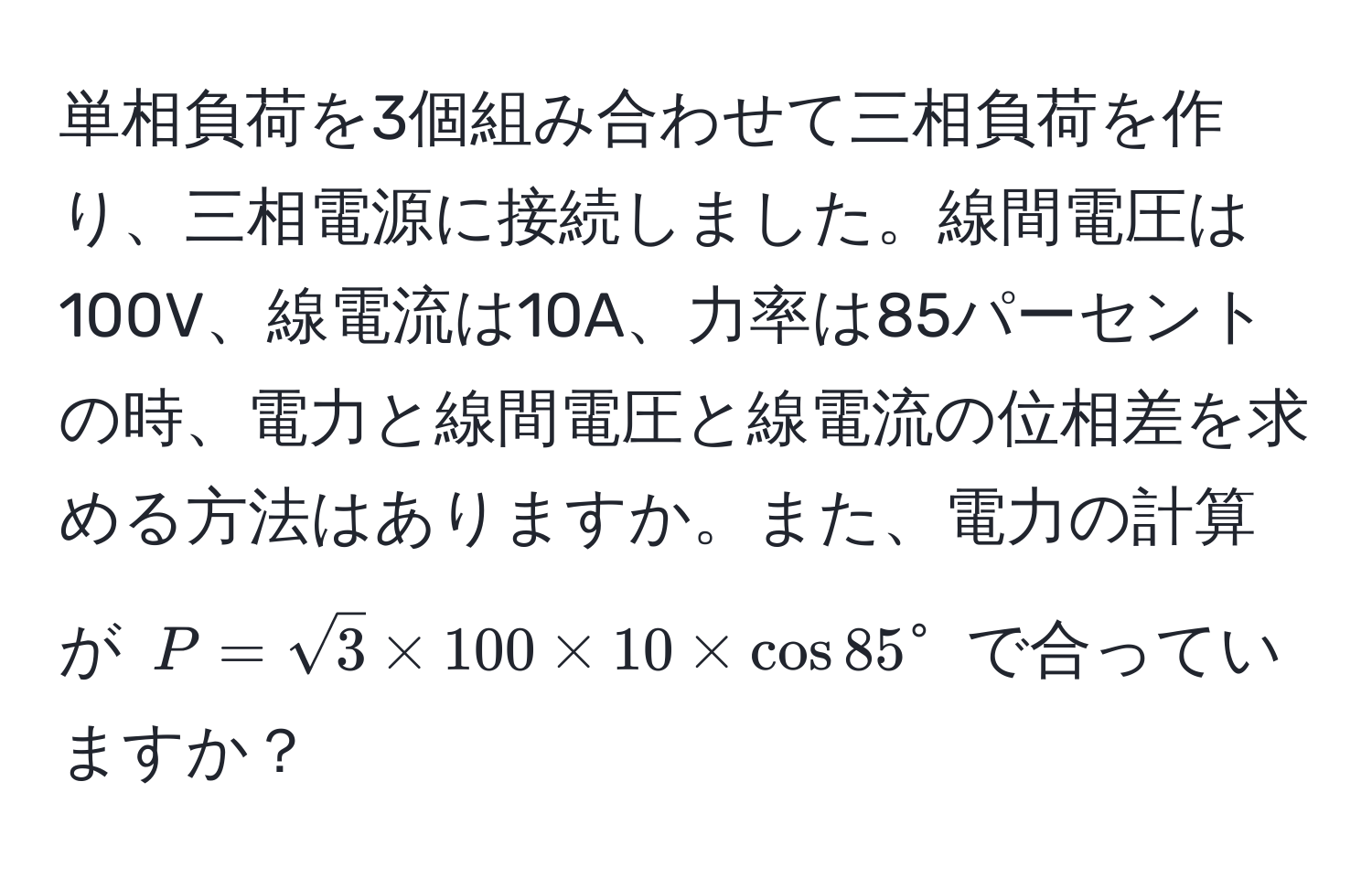 単相負荷を3個組み合わせて三相負荷を作り、三相電源に接続しました。線間電圧は100V、線電流は10A、力率は85パーセントの時、電力と線間電圧と線電流の位相差を求める方法はありますか。また、電力の計算が $P=sqrt(3) * 100 * 10 * cos 85°$ で合っていますか？