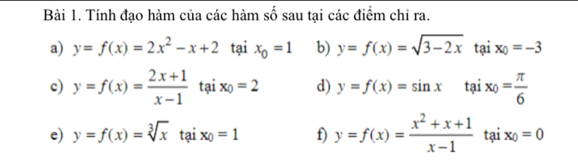 Tính đạo hàm của các hàm số sau tại các điểm chỉ ra. 
a) y=f(x)=2x^2-x+2 tại x_0=1 b) y=f(x)=sqrt(3-2x) t? 11 x_0=-3
c) y=f(x)= (2x+1)/x-1 taix_0=2 d) y=f(x)=sin xtaix_0= π /6 
e) y=f(x)=sqrt[3](x)taix_0=1 f) y=f(x)= (x^2+x+1)/x-1 taix_0=0