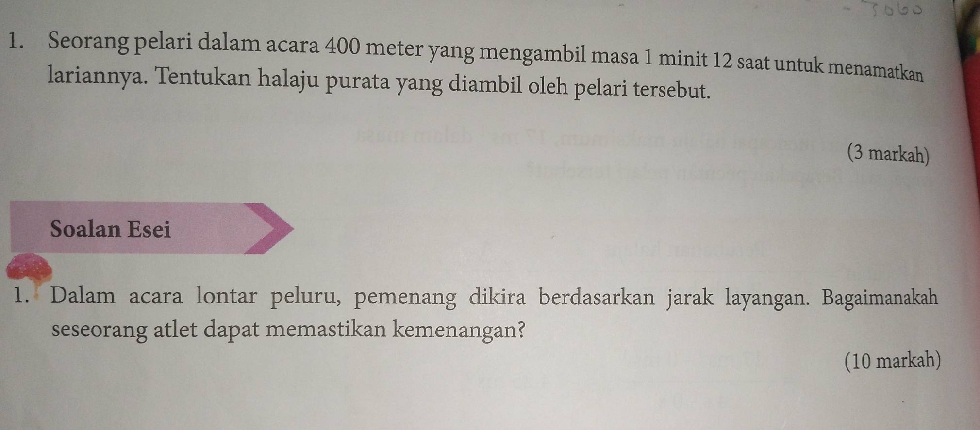 Seorang pelari dalam acara 400 meter yang mengambil masa 1 minit 12 saat untuk menamatkan 
lariannya. Tentukan halaju purata yang diambil oleh pelari tersebut. 
(3 markah) 
Soalan Esei 
1. Dalam acara lontar peluru, pemenang dikira berdasarkan jarak layangan. Bagaimanakah 
seseorang atlet dapat memastikan kemenangan? 
(10 markah)