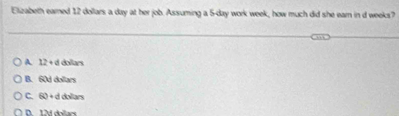 Elizabeth earned 12 dollars a day at her job. Assuming a 5-day work week, how much did she earn in d weeks?
A. 12+d dollars
B. 60d dollars
C. (R) + d dollars
D. 12d dollars
