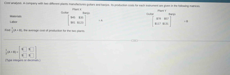 Cost analysis. A company with two different plants manufactures guitars and banjos. Its production costs for each instrument are given in the following matrices. 
Plant X
Guitar Banjo Plant Y
Materials Guitar Banjo
beginbmatrix $45$35 $81$123endbmatrix
Labor = A
beginbmatrix $78&$57 $117$131endbmatrix =8
Find  1/2 (A+B) , the average cost of production for the two plants.
 1/2 (A+B)=beginbmatrix $□ &5□  5□ &5□ endbmatrix
(Type integers or decimals.)