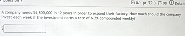 Question 0/1 pt つ 3 $98 Detail 
A company needs $4,800,000 in 12 years in order to expand their factory. How much should the company 
invest each week if the investment earns a rate of 6.2% compounded weekly?
$□