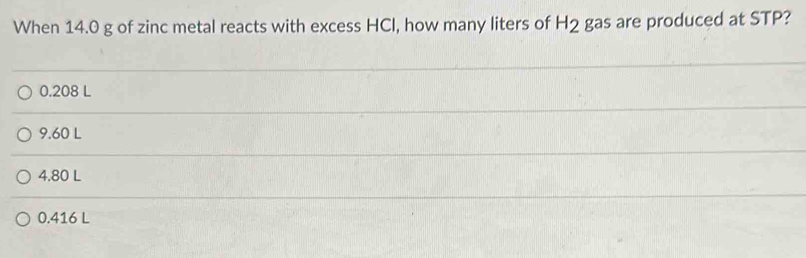 When 14.0 g of zinc metal reacts with excess HCI, how many liters of H_2 gas are produced at STP?
0.208 L
9.60 L
4.80 L
0.416 L