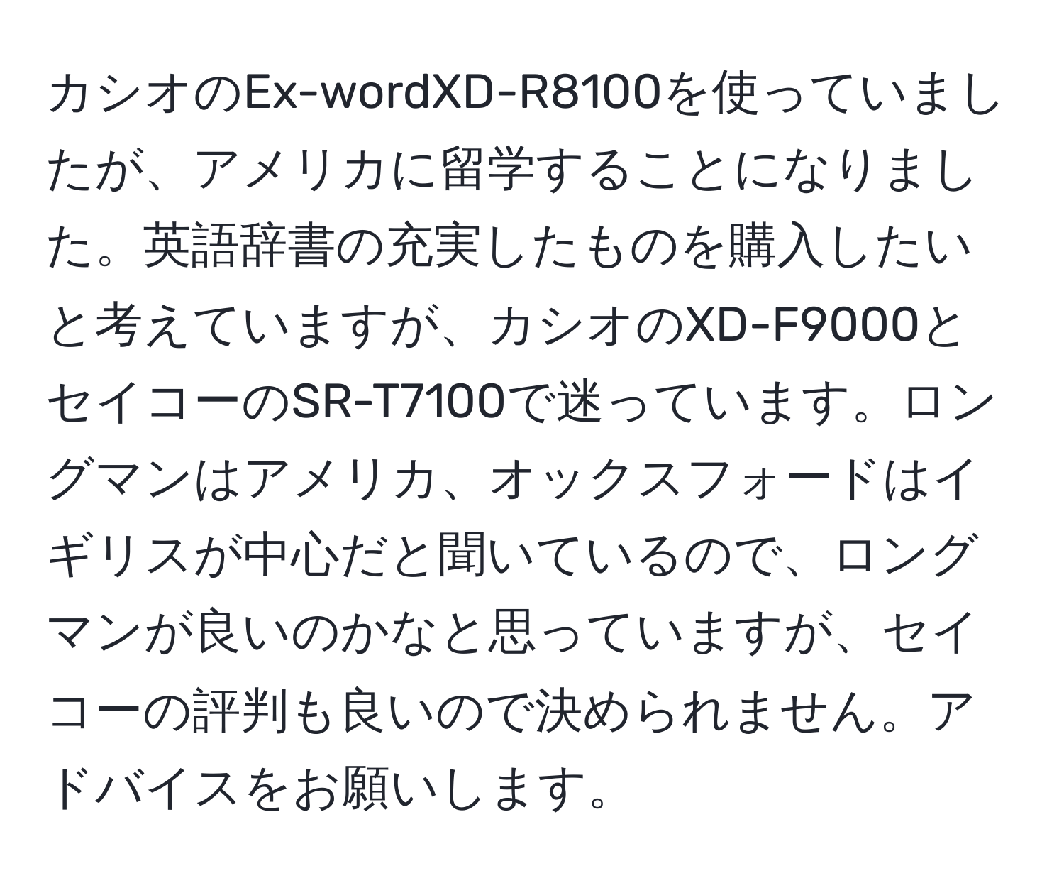 カシオのEx-wordXD-R8100を使っていましたが、アメリカに留学することになりました。英語辞書の充実したものを購入したいと考えていますが、カシオのXD-F9000とセイコーのSR-T7100で迷っています。ロングマンはアメリカ、オックスフォードはイギリスが中心だと聞いているので、ロングマンが良いのかなと思っていますが、セイコーの評判も良いので決められません。アドバイスをお願いします。