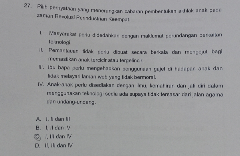 Pilih pernyataan yang menerangkan cabaran pembentukan akhlak anak pada
zaman Revolusi Perindustrian Keempat.
1. Masyarakat perlu didedahkan dengan maklumat perundangan berkaitan
teknologi.
II. Pemantauan tidak perlu dibuat secara berkala dan mengejut bagi
memastikan anak tercicir atau tergelincir.
III. Ibu bapa perlu mengehadkan penggunaan gajet di hadapan anak dan
tidak melayari laman web yang tidak bermoral.
IV. Anak-anak perlu disediakan dengan ilmu, kemahiran dan jati diri dalam
menggunakan teknologi sedia ada supaya tidak tersasar dari jalan agama
dan undang-undang.
A. I, II dan III
B. I, II dan IV
C I, III dan IV
D. II, III dan IV