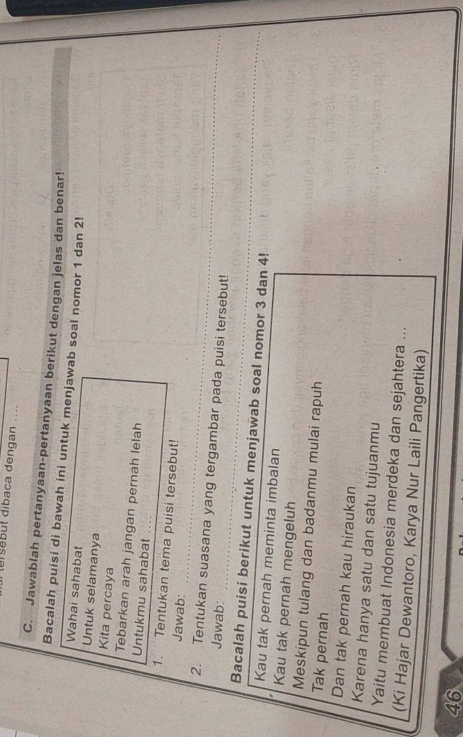 le sebut dibaca dengan .... 
C. Jawablah pertanyaan-pertanyaan berikut dengan jelas dan benar! 
Bacalah puisi di bawah ini untuk menjawab soal nomor 1 dan 2! 
Wahai sahabat 
Untuk selamanya 
Kita percaya 
Tebarkan arah jangan pernah lelah 
Untukmu sahabat_ 
1. Tentukan tema puisi tersebut! 
_ 
Jawab: 
_ 
_ 
2. Tentukan suasana yang tergambar pada puisi tersebut! 
Jawab: 
_ 
_ 
Bacalah puisi berikut untuk menjawab soal nomor 3 dan 4! 
_ 
Kau tak pernah meminta imbalan 
Kau tak pernah mengeluh 
Meskipun tulang dan badanmu mulai rapuh 
Tak pernah 
Dan tak pernah kau hiraukan 
Karena hanya satu dan satu tujuanmu 
Yaitu membuat Indonesia merdeka dan sejahtera ... 
(Ki Hajar Dewantoro, Karya Nur Laili Pangertika) 
46