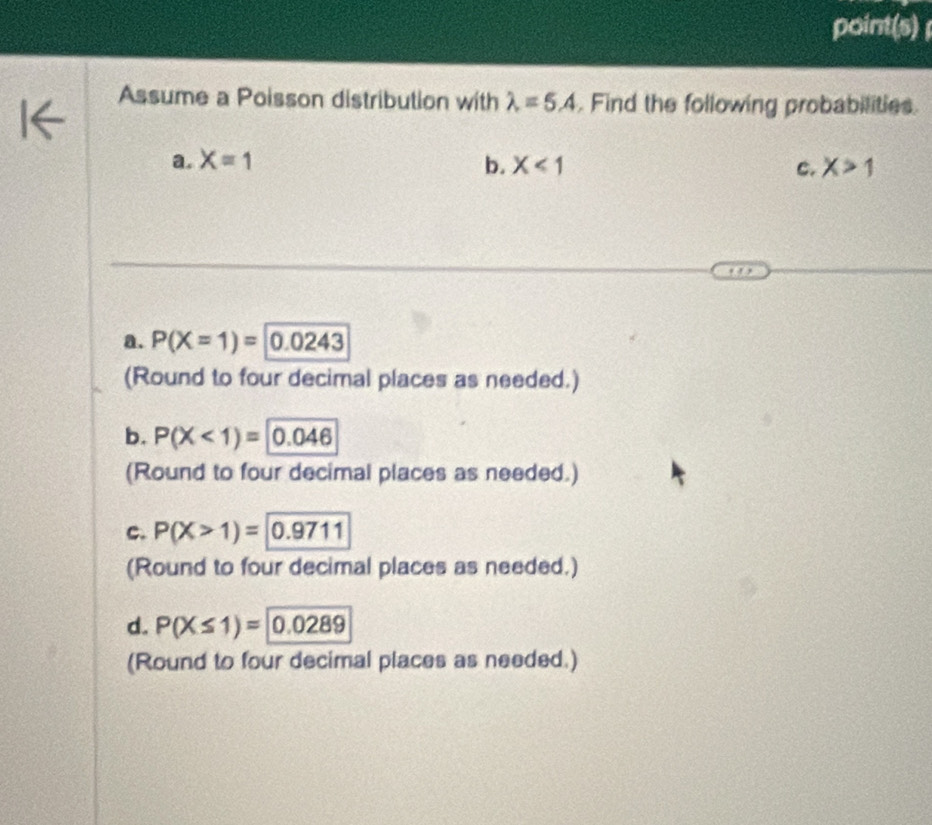 point(s)
Assume a Poisson distribution with lambda =5.4. Find the following probabilities.
a. X=1 b. X<1</tex> C. X>1
a. P(X=1)= 0.0243
(Round to four decimal places as needed.)
b. P(X<1)=|0.046
(Round to four decimal places as needed.)
c. P(X>1)=|0.9711
(Round to four decimal places as needed.)
d. P(X≤ 1)= 0.0289
(Round to four decimal places as needed.)