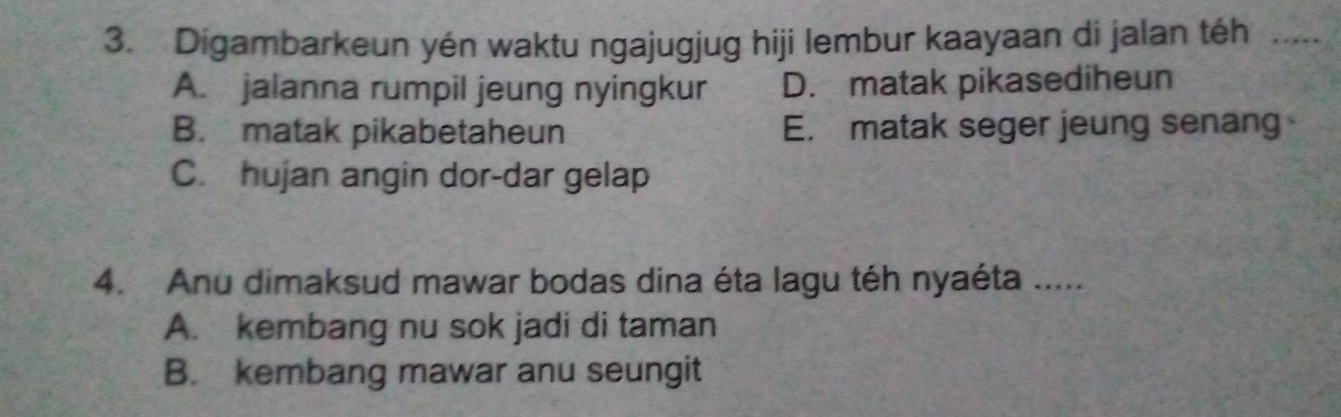 Digambarkeun yén waktu ngajugjug hiji lembur kaayaan di jalan téh …...
A. jalanna rumpil jeung nyingkur D. matak pikasediheun
B. matak pikabetaheun E. matak seger jeung senang
C. hujan angin dor-dar gelap
4. Anu dimaksud mawar bodas dina éta lagu téh nyaéta .....
A. kembang nu sok jadi di taman
B. kembang mawar anu seungit