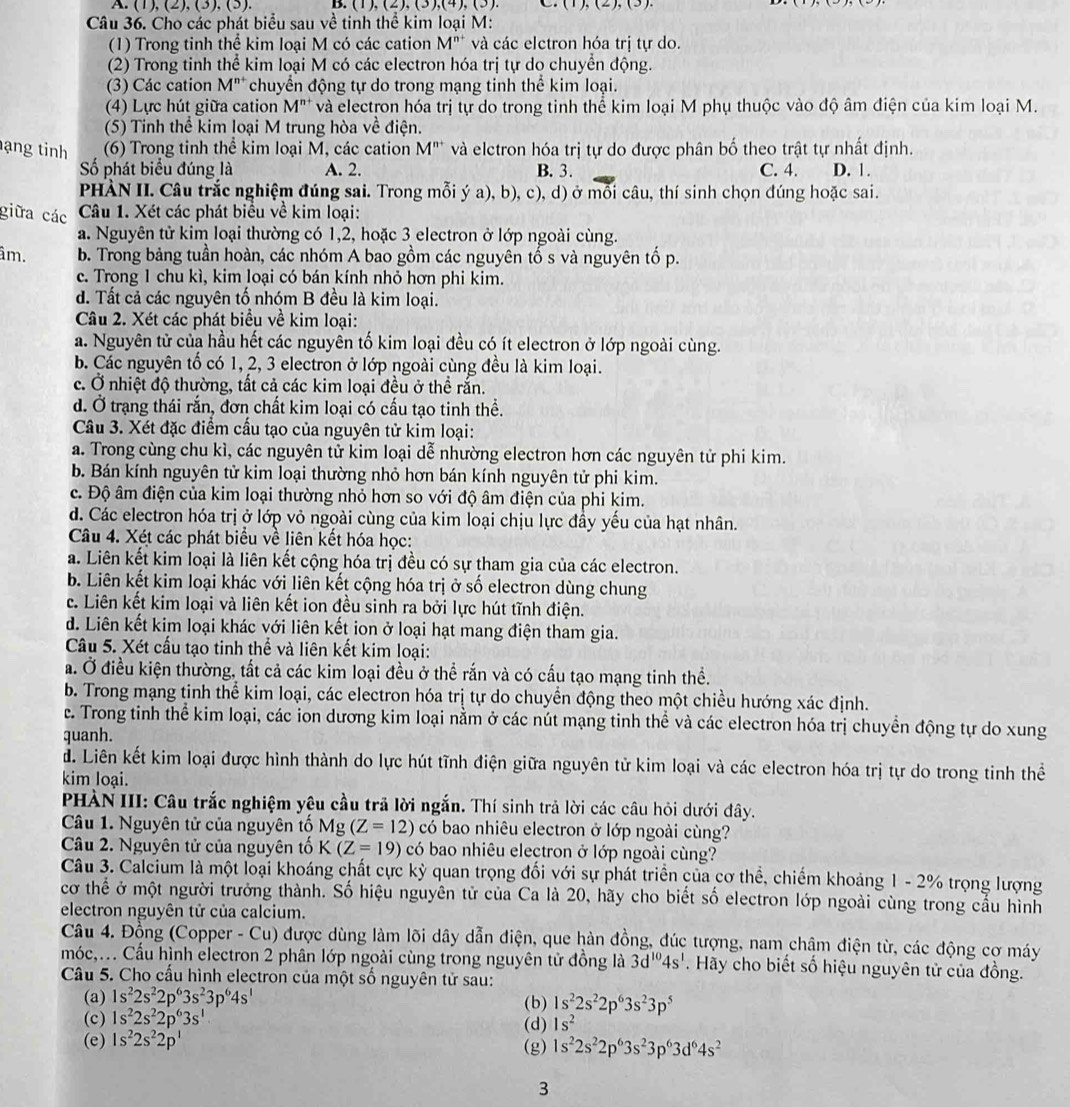 (1), (2),(3),(3) B. (1),(2),(3),(4),(3) (1),(2),(3).
Câu 36. Cho các phát biểu sau về tinh thể kim loại M:
(1) Trong tinh thể kim loại M có các cation M^(n+) và các elctron hóa trị tự do.
(2) Trong tinh thể kim loại M có các electron hóa trị tự do chuyển động.
(3) Các cation M^(n+) chuyển động tự do trong mạng tinh thể kim loại.
(4) Lực hút giữa cation M"* và electron hóa trị tự do trong tinh thể kim loại M phụ thuộc vào độ âm điện của kim loại M.
(5) Tinh thể kim loại M trung hòa về điện.
ạng tinh (6) Trong tinh thể kim loại M, các cation V M'' và elctron hóa trị tự do được phân bố theo trật tự nhất định.
ố phát biểu đúng là A. 2. B. 3. C. 4. D. 1.
PHÀN II. Câu trắc nghiệm đúng sai. Trong mỗi ý a), b), c), d) ở mỗi câu, thí sinh chọn đúng hoặc sai.
giữa các  Câu 1. Xét các phát biểu về kim loại:
a. Nguyên tử kim loại thường có 1,2, hoặc 3 electron ở lớp ngoài cùng.
âm. b. Trong bảng tuần hoàn, các nhóm A bao gồm các nguyên tố s và nguyên tố p.
c. Trong 1 chu kì, kim loại có bán kính nhỏ hơn phi kim.
d. Tất cả các nguyên tố nhóm B đều là kim loại.
Câu 2. Xét các phát biểu về kim loại:
a. Nguyên tử của hầu hết các nguyên tố kim loại đều có ít electron ở lớp ngoài cùng.
b. Các nguyên tổ có 1, 2, 3 electron ở lớp ngoài cùng đều là kim loại.
c. Ở nhiệt độ thường, tất cả các kim loại đều ở thể rắn.
d. Ở trạng thái rắn, đơn chất kim loại có cấu tạo tinh thề.
Câu 3. Xét đặc điểm cầu tạo của nguyên tử kim loại:
a. Trong cùng chu kì, các nguyên tử kim loại dễ nhường electron hơn các nguyên tử phi kim.
b. Bán kính nguyên tử kim loại thường nhỏ hơn bán kính nguyên tử phi kim.
c. Độ âm điện của kim loại thường nhỏ hơn so với độ âm điện của phi kim.
d. Các electron hóa trị ở lớp vỏ ngoài cùng của kim loại chịu lực đầy yếu của hạt nhân.
Câu 4. Xét các phát biểu về liên kết hóa học:
a. Liên kết kim loại là liên kết cộng hóa trị đều có sự tham gia của các electron.
b. Liên kết kim loại khác với liên kết cộng hóa trị ở số electron dùng chung
c. Liên kết kim loại và liên kết ion đều sinh ra bởi lực hút tĩnh điện.
d. Liên kết kim loại khác với liên kết ion ở loại hạt mang điện tham gia.
Câu 5. Xét cấu tạo tinh thể và liên kết kim loại:
a. Ở điều kiện thường, tất cả các kim loại đều ở thể rắn và có cấu tạo mạng tinh thể.
b. Trong mạng tinh thể kim loại, các electron hóa trị tự do chuyển động theo một chiều hướng xác định.
c. Trong tinh thể kim loại, các ion dương kim loại nằm ở các nút mạng tinh thể và các electron hóa trị chuyển động tự do xung
quanh.
đ. Liên kết kim loại được hình thành do lực hút tĩnh điện giữa nguyên tử kim loại và các electron hóa trị tự do trong tinh thể
kim loại.
PHÀN III: Câu trắc nghiệm yêu cầu trả lời ngắn. Thí sinh trả lời các câu hỏi dưới đây.
Câu 1. Nguyên tử của nguyên tố Mg(Z=12) có bao nhiêu electron ở lớp ngoài cùng?
Câu 2. Nguyên tử của nguyên tố K(Z=19) có bao nhiêu electron ở lớp ngoài cùng?
Câu 3. Calcium là một loại khoáng chất cực kỳ quan trọng đối với sự phát triển của cơ thể, chiếm khoảng 1 - 2% trọng lượng
cơ thể ở một người trưởng thành. Số hiệu nguyên tử của Ca là 20, hãy cho biết số electron lớp ngoài cùng trong cầu hình
electron nguyên tử của calcium.
Câu 4. Đồng (Copper - Cu) được dùng làm lõi dây dẫn điện, que hàn đồng, đúc tượng, nam châm điện từ, các động cơ máy
móc,.. Cầu hình electron 2 phân lớp ngoài cùng trong nguyên tử đồng là 3d^(10)4s^1. Hãy cho biết số hiệu nguyên tử của đồng.
Câu 5. Cho cấu hình electron của một số nguyên tử sau:
(a) 1s^22s^22p^63s^23p^64s^1 (b) 1s^22s^22p^63s^23p^5
(c) 1s^22s^22p^63s^1 (d) 1s^2
(e) 1s^22s^22p^1 (g) 1s^22s^22p^63s^23p^63d^64s^2
3
