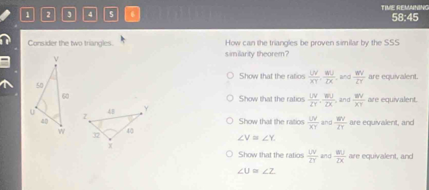 1 2 3 4 5 6 TIME REMAINING
58:45
Consider the two triangles. How can the triangles be proven similar by the SSS
similarity theorem?
Show that the ratios  UV/XY ,  WU/ZX  and  WV/ZY  are equivalent.
Show that the ratios  UV/ZY ,  WU/ZX  , and  WV/XY  are equivalent.
Show that the ratios  UV/XY  and  WV/ZY  are equivalent, and
∠ V≌ ∠ Y.
Show that the ratios  UV/ZY  and  WU/ZX  are equivalent, and
∠ U≌ ∠ Z