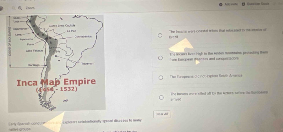 Add note Question Guida
Zoom
The Incan's were coastal tribes that relocated to the interior of
Brazil
The Incan's lived high in the Andes mountains, protecting them
from European diseases and conquistadors
The Europeans did not explore South America
The Incan's were killed off by the Aztecs before the Europeans
arrived
Clear All
Early Spanish conquistadors and explorers unintentionally spread diseases to many
native groups.