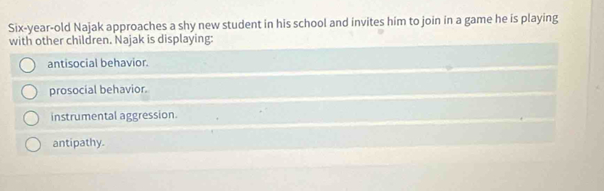 Six-year-old Najak approaches a shy new student in his school and invites him to join in a game he is playing
with other children. Najak is displaying:
antisocial behavior.
prosocial behavior.
instrumental aggression.
antipathy.