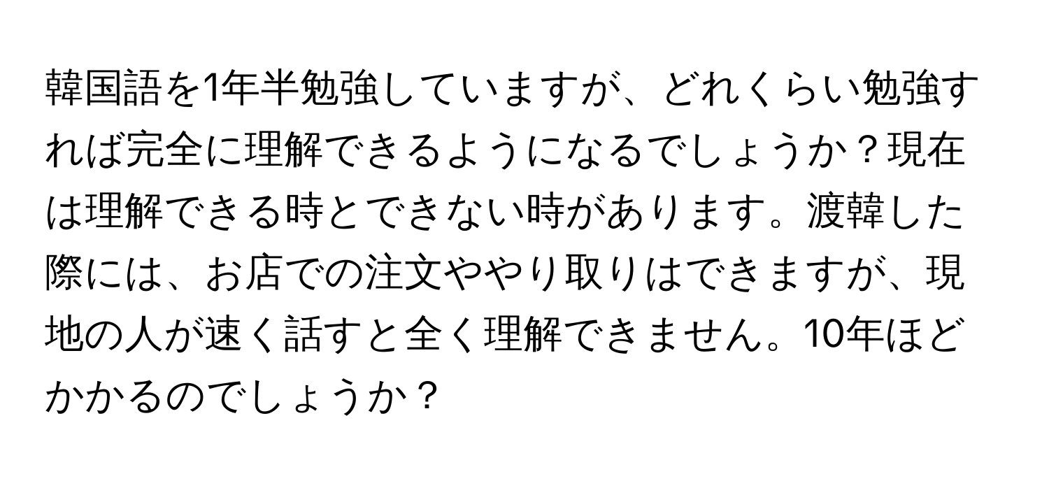 韓国語を1年半勉強していますが、どれくらい勉強すれば完全に理解できるようになるでしょうか？現在は理解できる時とできない時があります。渡韓した際には、お店での注文ややり取りはできますが、現地の人が速く話すと全く理解できません。10年ほどかかるのでしょうか？