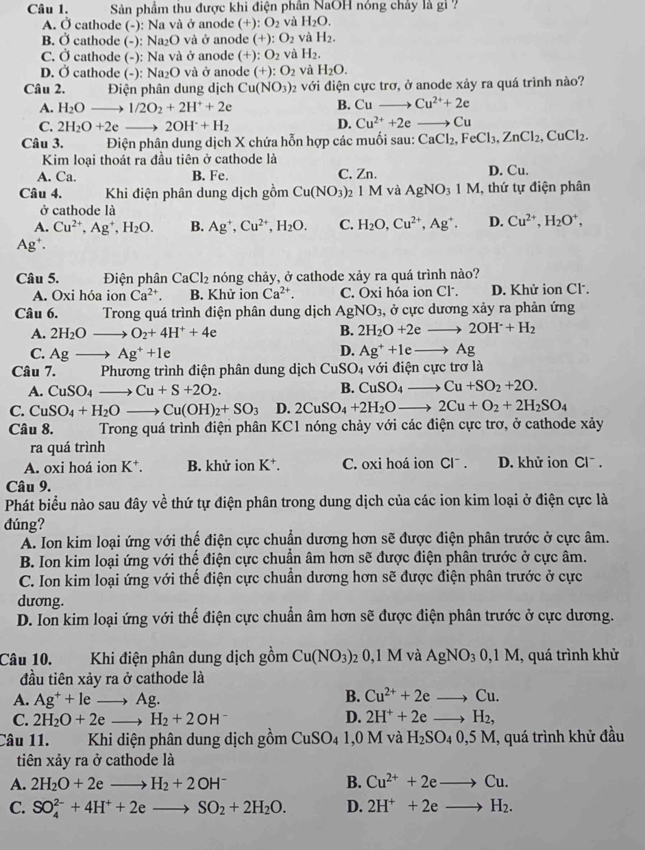Sản phầm thu được khi điện phân NaOH nóng chảy là gì ?
A. Ở cathode (-): Na và ở anode (+) :O_2 và H_2O.
B. Ở cathode (-): Na₂O và ở anode (+) O_2 và H_2.
C. Ở cathode (-): Na và ở anode (+): O_2 và H_2.
D. Ở cathode (-): Na₂O và ở anode (+):O_2 và H_2O.
Câu 2.  Điện phân dung dịch  ( Cu(NO_3)_2 với điện cực trơ, ở anode xảy ra quá trình nào?
A. H_2Oto 1/2O_2+2H^++2e B. Cu to Cu^(2+)+2e
C. 2H_2O+2e 2OH^-+H_2 D. Cu^(2+)+2e to C
Câu 3. Điện phân dung dịch X chứa hỗn hợp các muối sau: CaCl_2,FeCl_3,ZnCl_2,CuCl_2.
Kim loại thoát ra đầu tiên ở cathode là
A. Ca. B. Fe. C. Zn. D. Cu.
Câu 4. Khi điện phân dung dịch gồm Cu(NO_3) 2 1 M và AgNO_31M , thứ tự điện phân
ở cathode là
A. Cu^(2+),Ag^+,H_2O. B. Ag^+,Cu^(2+),H_2O. C. H_2O,Cu^(2+),Ag^+. D. Cu^(2+),H_2O^+,
Ag^+.
Câu 5. Điện phân CaCl_2 nóng chảy, ở cathode xảy ra quá trình nào?
A. Oxi hóa ion Ca^(2+). B. Khử ion Ca^(2+). C. Oxi hóa ion Cl . D. Khử ion Cl-.
Câu 6.  Trong quá trình điện phân dung dịch AgNO_3 , ở cực dương xảy ra phản ứng
A. 2H_2O_  O_2+4H^++4e B. 2H_2O+2eto 2OH^-+H_2
C. Agto Ag^++1e D. Ag^++1eto Ag
Câu 7.  Phương trình điện phân dung dịch CuSO_4 với điện cực trơ là
A. CuSO_4_  Cu+S+2O_2.
B. CuSO_4to Cu+SO_2+2O.
C. CuSO_4+H_2Oto Cu(OH)_2+SO_3 D. 2CuSO_4+2H_2Oto 2Cu+O_2+2H_2SO_4
Câu 8.  Trong quá trình điện phân KC1 nóng chảy với các điện cực trơ, ở cathode xảy
ra quá trình
A. oxi hoá ion K^+. B. khử ion K⁺. C. oxi hoá ion Cl¯ . D. khử ion Cl^-.
Câu 9.
Phát biểu nào sau đây về thứ tự điện phân trong dung dịch của các ion kim loại ở điện cực là
đúng?
A. Ion kim loại ứng với thế điện cực chuẩn dương hơn sẽ được điện phân trước ở cực âm.
B. Ion kim loại ứng với thế điện cực chuẩn âm hơn sẽ được điện phân trước ở cực âm.
C. Ion kim loại ứng với thế điện cực chuẩn dương hơn sẽ được điện phân trước ở cực
dương.
D. Ion kim loại ứng với thế điện cực chuẩn âm hơn sẽ được điện phân trước ở cực dương.
Câu 10.  Khi điện phân dung dịch gồm Cu(NO_3) 2 0,1 M và AgNO_30,1M, , quá trình khử
đầu tiên xảy ra ở cathode là
A. Ag^++leto Ag. B. Cu^(2+)+2eto Cu.
C. 2H_2O+2eto H_2+2OH D. 2H^++2eto H_2,
Câu 11. Khi diện phân dung dịch gồm CuSO_4 1,0 M và H_2SO_40,5M, , quá trình khử đầu
tiên xảy ra ở cathode là
A. 2H_2O+2eto H_2+2OH^- B. Cu^(2+)+2eto Cu.
C. SO_4^((2-)+4H^+)+2eto SO_2+2H_2O. D. 2H^++2eto H_2.
