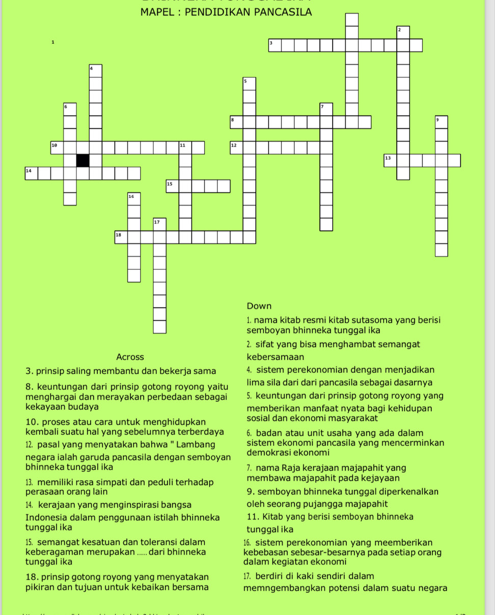 MAPEL : PENDIDIKAN PANCASILA
3. prinsip saling membantu dan bekerja sama 4. sistem perekonomian dengan menjadikan
8. keuntungan dari prinsip gotong royong yaitu lima sila dari dari pancasila sebagai dasarnya
menghargai dan merayakan perbedaan sebagai 5. keuntungan dari prinsip gotong royong yang
kekayaan budaya memberikan manfaat nyata bagi kehidupan
10. proses atau cara untuk menghidupkan sosial dan ekonomi masyarakat
kembali suatu hal yang sebelumnya terberdaya 6. badan atau unit usaha yang ada dalam
12. pasal yang menyatakan bahwa " Lambang sistem ekonomi pancasila yang mencerminkan
negara ialah garuda pancasila dengan semboyan demokrasi ekonomi
bhinneka tunggal ika 7. nama Raja kerajaan majapahit yang
13. memiliki rasa simpati dan peduli terhadap membawa majapahit pada kejayaan
perasaan orang lain 9. semboyan bhinneka tunggal diperkenalkan
14. kerajaan yang menginspirasi bangsa oleh seorang pujangga majapahit
Indonesia dalam penggunaan istilah bhinneka 11. Kitab yang berisi semboyan bhinneka
tunggal ika tunggal ika
15. semangat kesatuan dan toleransi dalam 16. sistem perekonomian yang meemberikan
keberagaman merupakan ..... dari bhinneka kebebasan sebesar-besarnya pada setiap orang
tunggal ika dalam kegiatan ekonomi
18. prinsip gotong royong yang menyatakan 17. berdiri di kaki sendiri dalam
pikiran dan tujuan untuk kebaikan bersama memngembangkan potensi dalam suatu negara