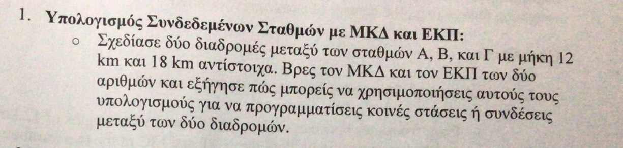 Υπολοηισμός Συνδεδεμένων Σταθμόν με ΜΚδ και ΕΚΠI:
Σχεδίασε δύο διαδρομές μεταξύ των σταθμών Α, Β, και Γ με μήκη 12
km και 18 km αντίστοιχα. Βρες τον ΜΚΔ και τον ΕΚΠ των δύο
αριθμών και εξήγησε πώς μπορείς να χρησιμοποιήσεις αυτούς τους 
υπολογισμούς για να προγραμματίσεις κοινές στάσεις ή συνδέσεις
μεταξύ των δύο διαδρομών.