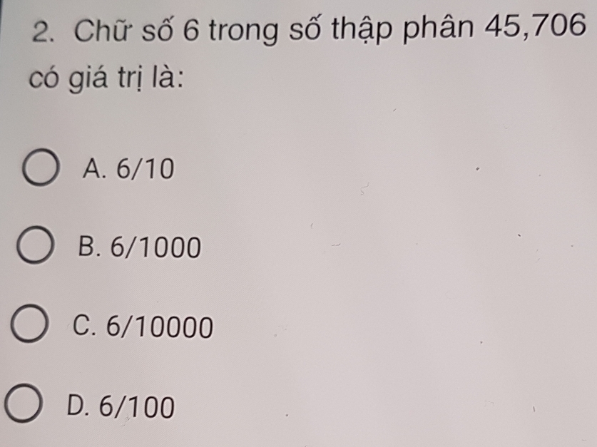 Chữ số 6 trong số thập phân 45, 706
có giá trị là:
A. 6/10
B. 6/1000
C. 6/10000
D. 6/100