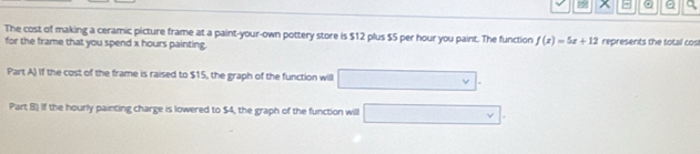 x a 
The cost of making a ceramic picture frame at a paint-your-own pottery store is $12 plus $5 per hour you paint. The function f(x)=5x+12 represents the total cos 
for the frame that you spend x hours painting. 
Part A) if the cost of the frame is raised to $15, the graph of the function will 
Part B) if the hourly painting charge is lowered to $4, the graph of the function will □ v