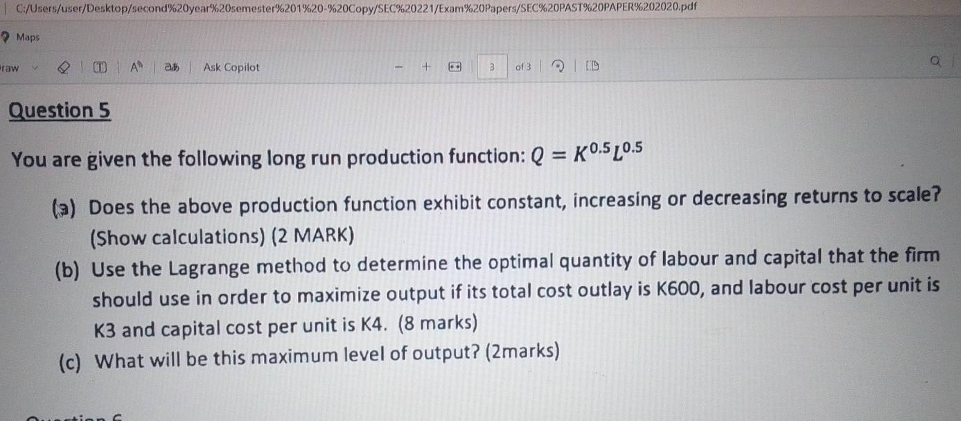 C:/Users/user/Desktop/second%20year%20semester%201%20-%20Copy/SEC%20221/Exam%20Papers/SEC%20PAST%20PAPER%202020.pdf 
Maps 
A^n 
raw aあ Ask Copilot + + 3 of 3 
Question 5 
You are given the following long run production function: Q=K^(0.5)L^(0.5)
() Does the above production function exhibit constant, increasing or decreasing returns to scale? 
(Show calculations) (2 MARK) 
(b) Use the Lagrange method to determine the optimal quantity of labour and capital that the firm 
should use in order to maximize output if its total cost outlay is K600, and labour cost per unit is
K3 and capital cost per unit is K4. (8 marks) 
(c) What will be this maximum level of output? (2marks)