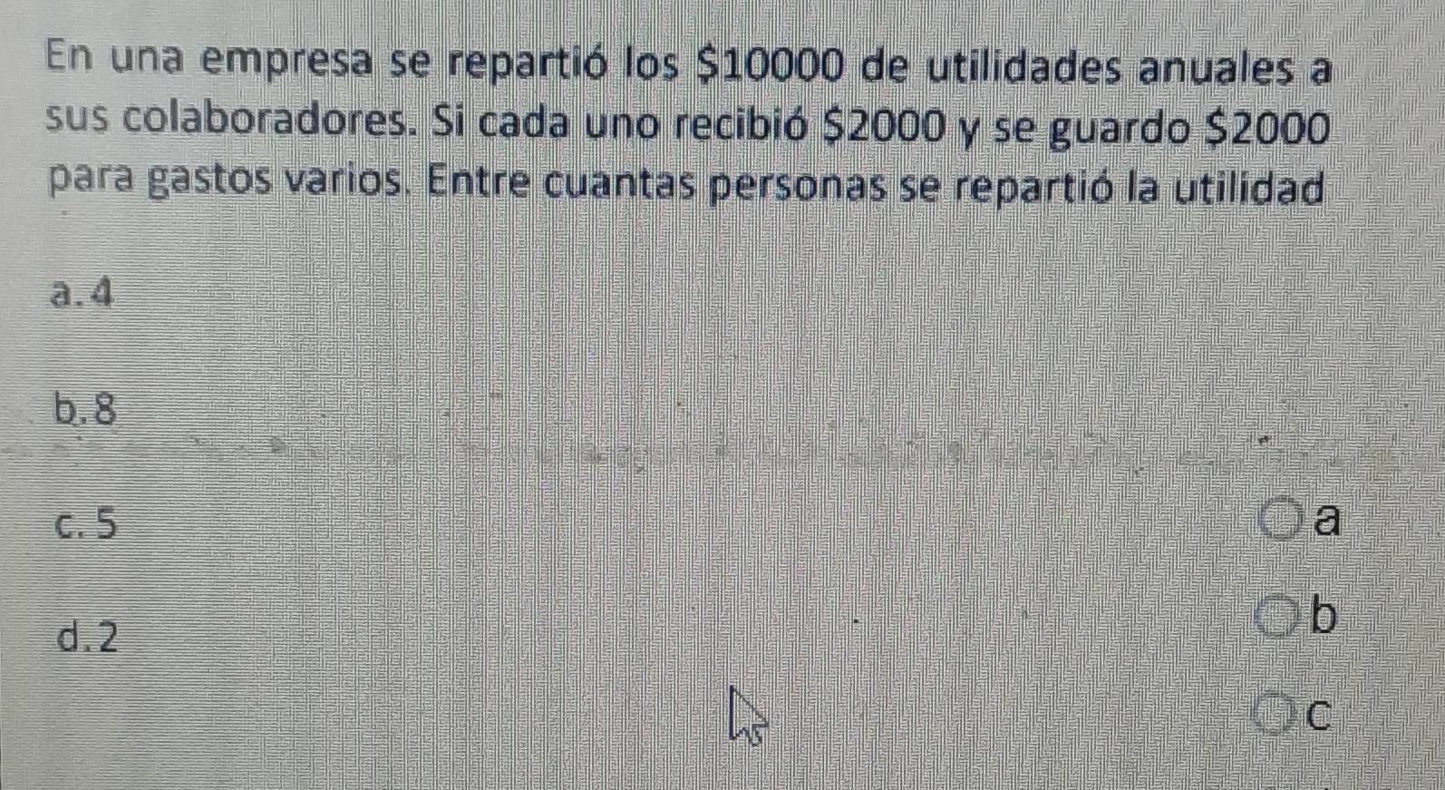 En una empresa se repartió los $10000 de utilidades anuales a
sus colaboradores. Si cada uno recibió $2000 y se guardo $2000
para gastos varios. Entre cuantas personas se repartió la utilidad
a. 4
b. 8
c. 5 a
d. 2
b
C