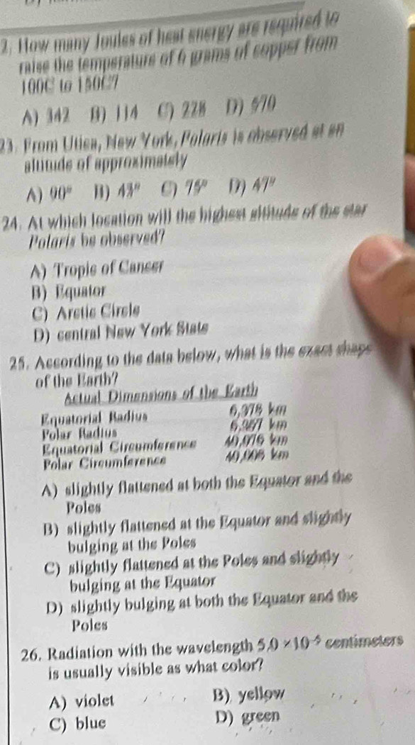 How many Joules of heat snergy are required to
raise the temperature of 6 grams of copper from
100C to 150C7
A) 342 B) 114 C) 22B D 670
23. From Utica, New York, Polaris is observed at en
altituds of approximaisly
A) 90° B) 43° 75° D) 47°
24. At which location will the highest sitituds of the star
Polaris be observed?
A) Tropis of Canser
B) Equator
C) Aretic Cirele
D) central New York Stats
25. According to the data below, what is the exact shaps
of the Earth?
Actual Dimensions of the Earth
Equatorial Badius 6,378 km
Polar Radius 6.W7 km
Equatorial Circumférence 40,076 km
Polar Circumference 40,006 km
A) slightly flattened at both the Equator and the
Poles
B) slightly flattened at the Equator and slightly
bulging at the Poles
C) slightly flattened at the Poles and slightly
bulging at the Equator
D) slightly bulging at both the Equator and the
Poles
26. Radiation with the wavelength 5.0* 10^(-5) centimeters
is usually visible as what color?
A) violet B) yellow
C) blue D) green