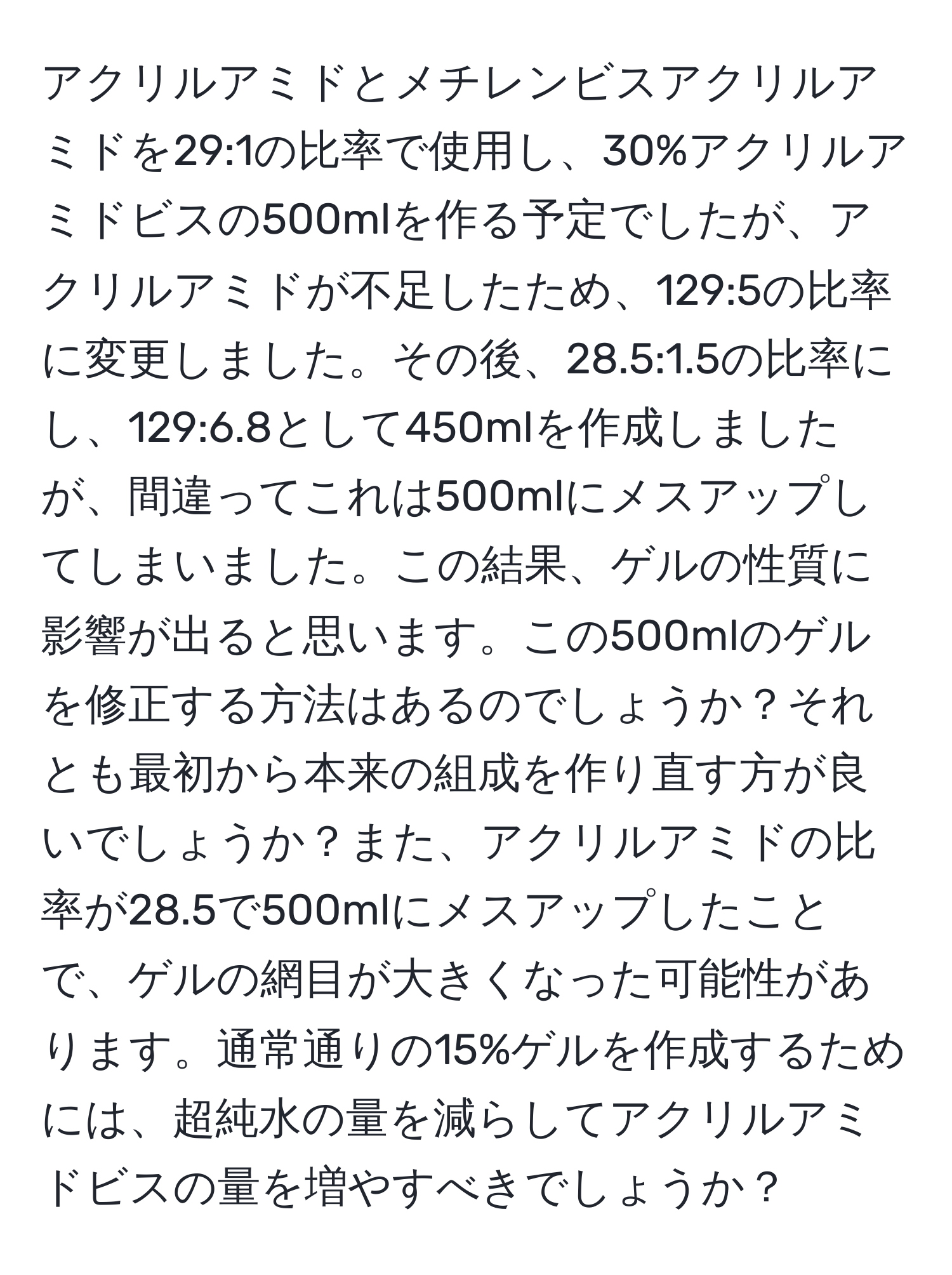 アクリルアミドとメチレンビスアクリルアミドを29:1の比率で使用し、30%アクリルアミドビスの500mlを作る予定でしたが、アクリルアミドが不足したため、129:5の比率に変更しました。その後、28.5:1.5の比率にし、129:6.8として450mlを作成しましたが、間違ってこれは500mlにメスアップしてしまいました。この結果、ゲルの性質に影響が出ると思います。この500mlのゲルを修正する方法はあるのでしょうか？それとも最初から本来の組成を作り直す方が良いでしょうか？また、アクリルアミドの比率が28.5で500mlにメスアップしたことで、ゲルの網目が大きくなった可能性があります。通常通りの15%ゲルを作成するためには、超純水の量を減らしてアクリルアミドビスの量を増やすべきでしょうか？