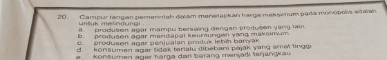 Campur tangan pemerintah dalam menetapkan harga maksimum pada monopolis adalah
untuk melindungi .
a. produsen agar mampu bersaing dengan produsen yang lain
b. produsen agar mendapat keuntungan yang maksimum
c. produsen agar penjualan produk lebih banyak
d. konsumen agar tidak terlalu dibebani pajak yang amat tinggi
e. konsumen agar harga dari barang menjadi terjangkau