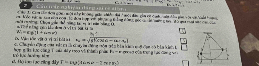 B. 3,6 m/s C. 2,8 m/s D. 3,2 m/s
2 Cầu trác nghiệm đúng sai (4 diệm)
Câu 1: Con lắc đơn gồm một dây không giãn chiều dài / một đầu gắn cổ định, một đầu gắn với vật khối lượng
m. Kéo vật m sao cho con lắc đơn hợp với phương thẳng đứng góc α rồi buông tay. Bỏ qua mọi sức cản của
môi trường. Chọn gốc thế năng tại vị trí cân bằng O.
a.Thể năng con lắc đơn ở vị trí bắt kì là
W_t=mgl(1+cos alpha )
b. Vận tốc vật ở vị trí bất kì v_B=sqrt(gl(cos alpha -cos alpha _0))
c. Chuyển động của vật m là chuyển động tròn trên bán kính quỹ đạo có bán kính l,
hợp giữa lực căng T của dây treo và thành phần P_n= mgcosα của trọng lực đóng vai
trò lực hướng tâm
d. Độ lớn lực căng dây T=mg(3cos alpha -2cos alpha _0)