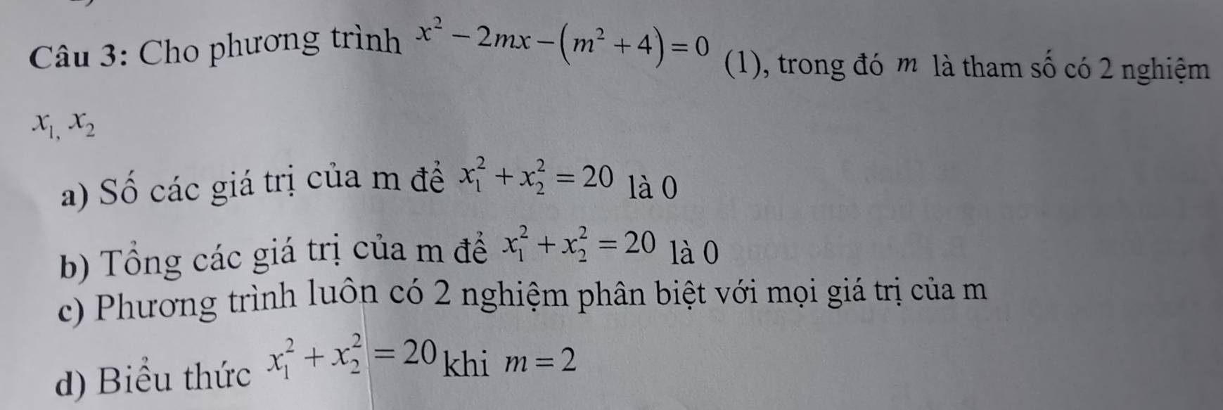 Cho phương trình x^2-2mx-(m^2+4)=0 (1), trong đó m là tham số có 2 nghiệm
x_1,x_2
a) Số các giá trị của m đề x_1^2+x_2^2=20 là 0 
b) Tổng các giá trị của m để x_1^2+x_2^2=20 là 0 
c) Phương trình luôn có 2 nghiệm phân biệt với mọi giá trị của m
d) Biểu thức x_1^2+x_2^2=20 khi m=2