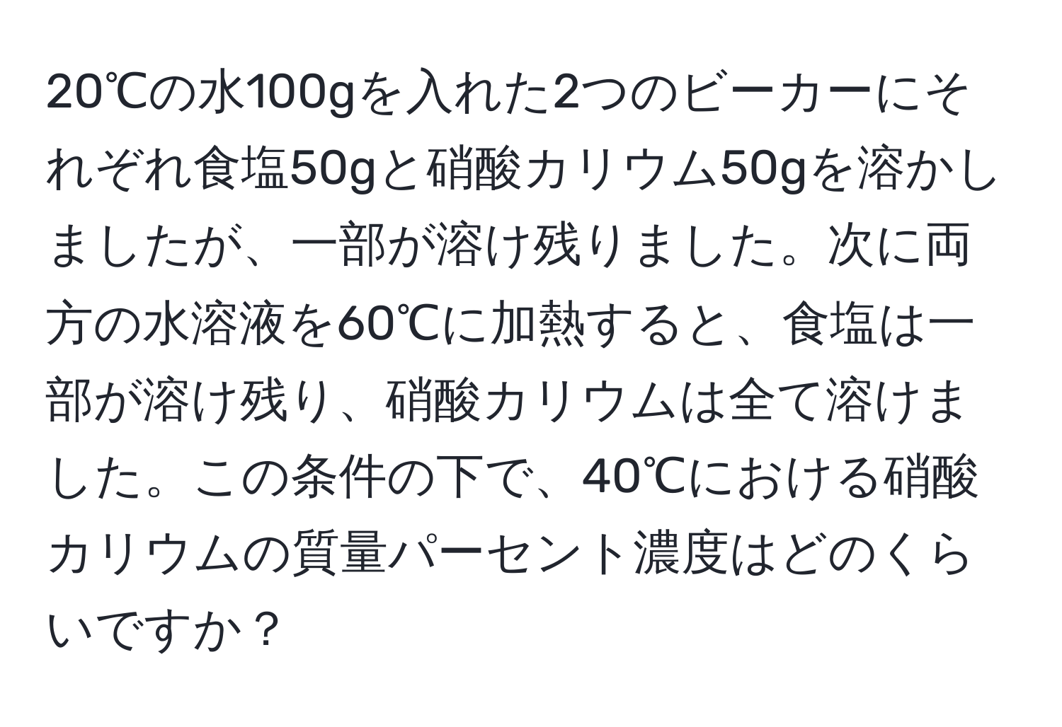 20℃の水100gを入れた2つのビーカーにそれぞれ食塩50gと硝酸カリウム50gを溶かしましたが、一部が溶け残りました。次に両方の水溶液を60℃に加熱すると、食塩は一部が溶け残り、硝酸カリウムは全て溶けました。この条件の下で、40℃における硝酸カリウムの質量パーセント濃度はどのくらいですか？