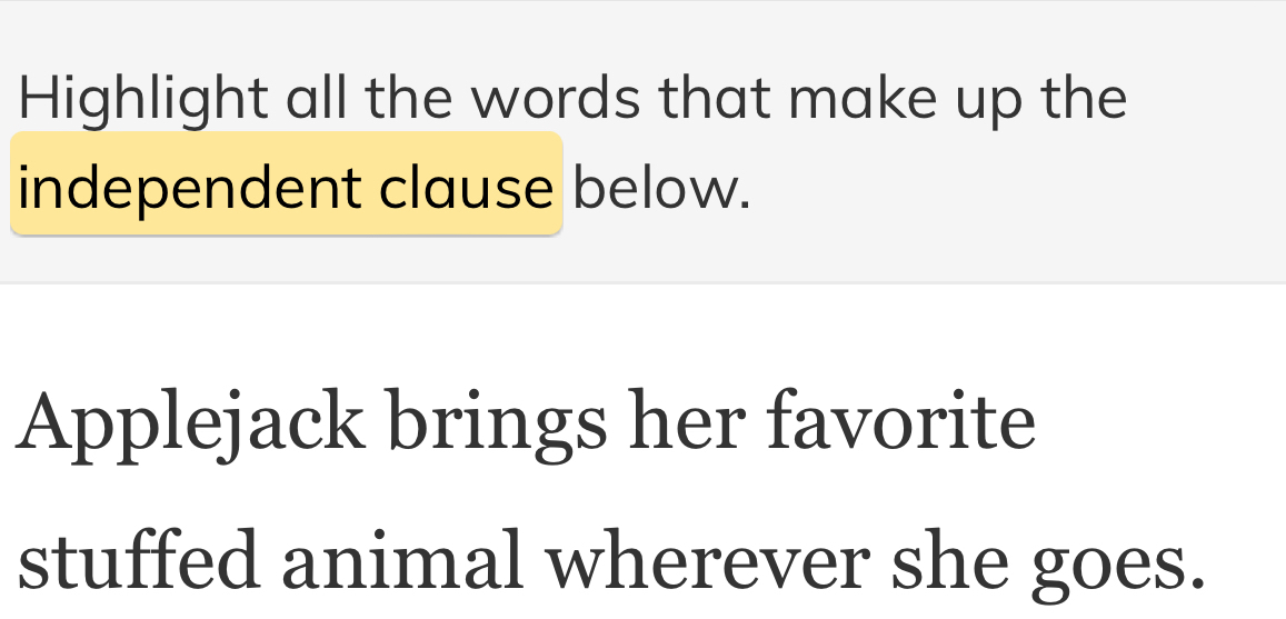 Highlight all the words that make up the 
independent clause below. 
Applejack brings her favorite 
stuffed animal wherever she goes.