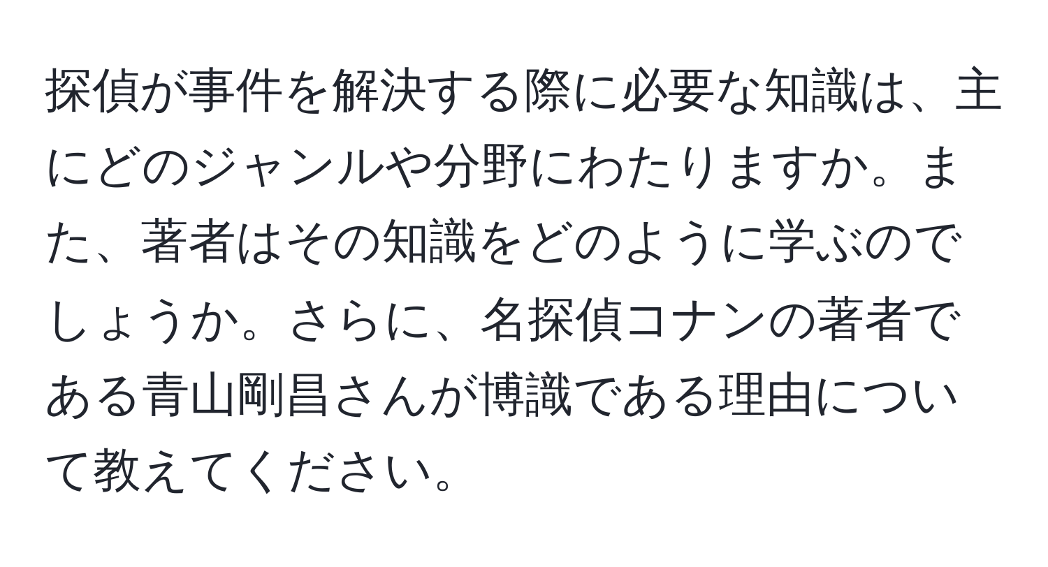 探偵が事件を解決する際に必要な知識は、主にどのジャンルや分野にわたりますか。また、著者はその知識をどのように学ぶのでしょうか。さらに、名探偵コナンの著者である青山剛昌さんが博識である理由について教えてください。