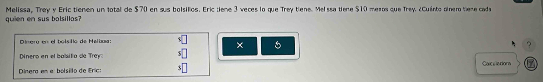 Melissa, Trey y Eric tienen un total de $70 en sus bolsillos. Eric tiene 3 veces lo que Trey tiene. Melissa tiene $10 menos que Trey. ¿Cuánto dinero tiene cada 
quien en sus bolsillos? 
Dinero en el bolsillo de Melissa: 
× 
? 
Dinero en el bolsillo de Trey: 
Calculadora 
Dinero en el bolsillo de Eric: