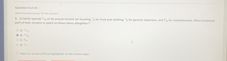 Select the best answer for the question.
8. A family spends ½ of its annual income for housing, ¼ for food and clothing, ½ for general expenses, and ¾ for entertainment. What fractional
part of their income is spent on these items altogether?
A. 1½2
B. ⁴½
C. % 1
D. ½
Mark for review (Will be highlighted on the review page)