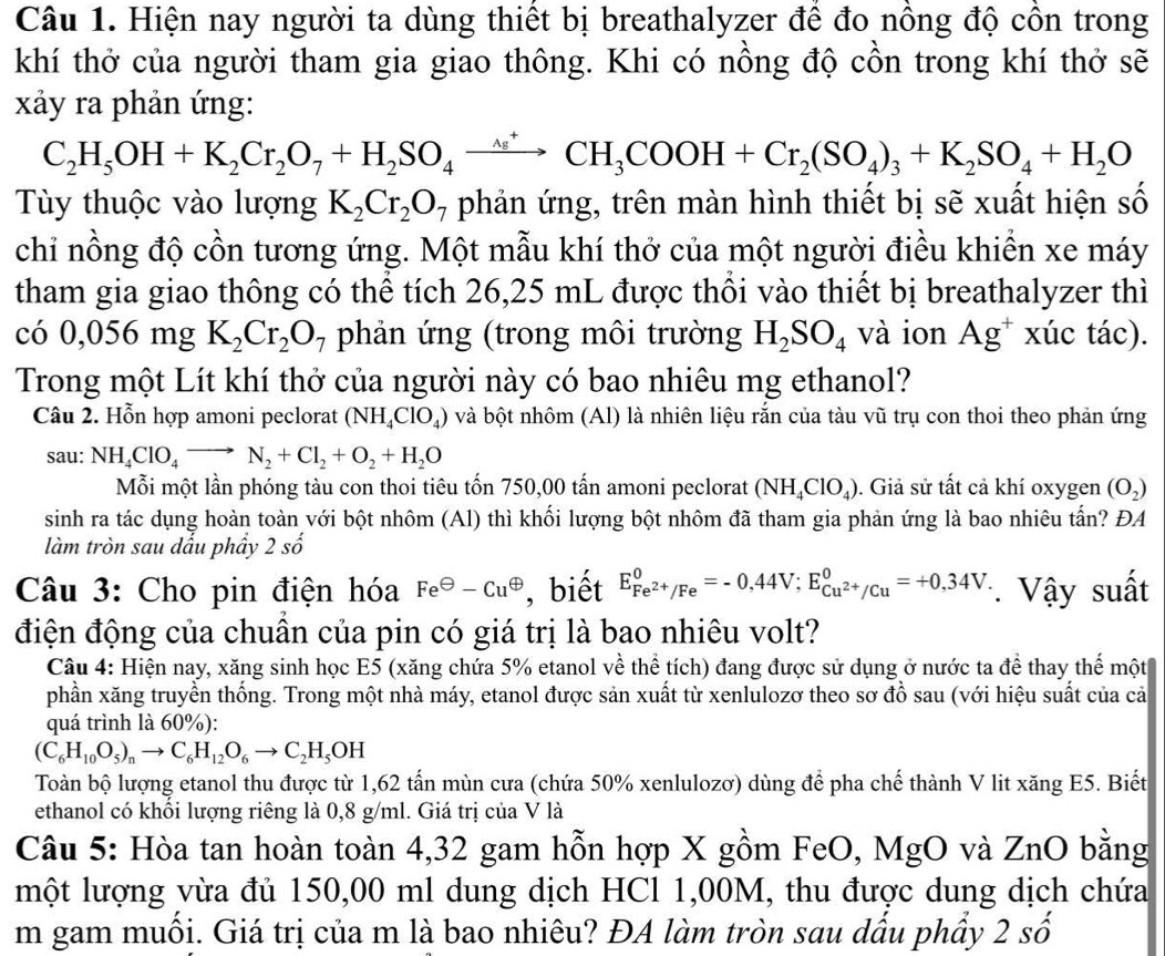 Hiện nay người ta dùng thiết bị breathalyzer để đo nồng độ côn trong
khí thở của người tham gia giao thông. Khi có nồng độ cồn trong khí thở sẽ
xảy ra phản ứng:
C_2H_5OH+K_2Cr_2O_7+H_2SO_4xrightarrow △^+CH_3COOH+Cr_2(SO_4)_3+K_2SO_4+H_2O
Tùy thuộc vào lượng K_2Cr_2O_7 phản ứng, trên màn hình thiết bị sẽ xuất hiện số
chỉ nồng độ cồn tương ứng. Một mẫu khí thở của một người điều khiển xe máy
tham gia giao thông có thể tích 26,25 mL được thổi vào thiết bị breathalyzer thì
có 0,0 56 mg K_2Cr_2O_7 phản ứng (trong môi trường H_2SO_4 và ion Ag^+ xúc tác).
Trong một Lít khí thở của người này có bao nhiêu mg ethanol?
Câu 2. Hỗn hợp amoni peclorat (NH_4ClO_4) và bột nhôm (Al) là nhiên liệu rắn của tàu vũ trụ con thoi theo phản ứng
sau: NH_4ClO_4to N_2+Cl_2+O_2+H_2O
Mỗi một lần phóng tàu con thoi tiêu tốn 750,00 tấn amoni peclorat (NH_4ClO_4). Giả sử tất cả khí oxygen (O_2)
sinh ra tác dụng hoàn toàn với bột nhôm (Al) thì khối lượng bột nhôm đã tham gia phản ứng là bao nhiêu tấn? ĐA
làm tròn sau dấu phầy 2shat o
Câu 3: Cho pin điện hóa Fe^(Theta)-Cu^(Theta) , biết E_Fe^(2+)/Fe^0=-0,44V;E_Cu^(2+)/Cu^0=+0,34V * Vậy suất
điện động của chuẩn của pin có giá trị là bao nhiêu volt?
Câu 4: Hiện nay, xăng sinh học E5 (xăng chứa 5% etanol về thể tích) đang được sử dụng ở nước ta để thay thế một
phần xăng truyền thống. Trong một nhà máy, etanol được sản xuất từ xenlulozơ theo sơ đồ sau (với hiệu suất của cả
quá trình là 60%):
(C_6H_10O_5)_nto C_6H_12O_6to C_2H_5OH
Toàn bộ lượng etanol thu được từ 1,62 tấn mùn cưa (chứa 50% xenlulozơ) dùng để pha chế thành V lit xăng E5. Biết
ethanol có khổi lượng riêng là 0,8 g/ml. Giá trị của V là
Câu 5: Hòa tan hoàn toàn 4,32 gam hỗn hợp X gồm FeO, MgO và ZnO bằng
một lượng vừa đủ 150,00 ml dung dịch HCl 1,00M, thu được dung dịch chứa
m gam muối. Giá trị của m là bao nhiêu? ĐA làm tròn sau dấu phầy 2 số