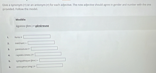 Give a synonym (=) or an antonym (≠) for each adjective. The new adjective should agree in gender and number with the one 
provided. Follow the model. 
Modèle 
égoiste (fem.) + généreuse 
1. foirt =□
2. méchant =□
3. paresseuse □
4. rapides (mosc.) =□
S. sympathique (fem.) =□ 
6. ennuyeux (sing ) □