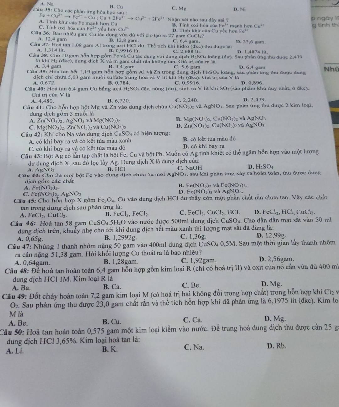 A. Na B. Cu C. Mg
Câu 35: Cho các phân ứng hóa học sau : D. Ni
Fe+Cu^(2+)to Fe^(2+)+Cu;Cu+2Fe^(3+)to Cu^(2+)+2Fe^(2+) · Nhận xét nào sau đây sai ? p ngày 11
A. Tính khử của Fe mạnh hơn Cu B. Tính oxi hóa của Fe^(3+)
C. Tính oxi hóa của Fe^(2+) yếu hơn Cu^(2+) D. Tính khử của Cu yếu hơn mạnh hơn Cu^(2+)
g tính th
Fe^(2+)
Câu 36: Bao nhiêu gam Cu tác dụng vừa đủ với clo tạo ra 27 gam C uC1 27
A. 12,4 gam B. 12,8 gam. C. 6,4 gam. D. 25,6 gam.
Cầu 37: Hoà tan 1,08 gam Al trong axit HCl dư. Thể tích khí hiđro (đkc) thu được là:
A. 1.314 lít. B. 0,9916 lít. C. 2,688 lít. D. 1,4874 lit.
Câu 38: Cho 10 gam hỗn hợp gồm Fe và Cu tác dụng với dung dịch H H_2SO Da loãng (dư). Sau phân ứng thu được 2,479
lít khí H₂ (đkc), dung dịch X và m gam chất rấn không tan. Giá trị của m là
A. 3,4 gam B. 4,4 gam C. 5,6 gam D. 6,4 gam
Câu 39: Hòa tan hết 1,19 gam hỗn hợp gồm Al và Zn trong dung dịch H_2SO 4 loãng, sau phản ứng thu được dung Nhữ
dịch chỉ chứa 5,03 gam muối sulfate trung hòa và V lít khí H₂ (đkc). Giá trị của V là
A. 0,672. B. 0,784. C. 0,9916. D. 0,896.
Câu 40: Hoà tan 6,4 gam Cu bằng axit H₂SO₄ đặc, nóng du :), sinh ra V lít khí SO_2 (sản phẩm khử duy nhất, ở đkc).
Giá trị của V là
A. 4,480. B. 6,720. C. 2,240. D. 2,479.
Câu 41: Cho hỗn hợp bột Mg và Zn vào dung dịch chứa Cu(NO_3)_2 và AgNO_3. Sau phản ứng thu được 2 kim loại,
dung dịch gồm 3 muối là
A. Zn(NO_3)_2,AgNO_3 và Mg(NO_3)_2
B. Mg(NO_3)_2,Cu(NO_3)_2 và AgNO_3
C. Mg(NO_3)_2,Zn(NO_3)_2 và Cu(NO_3)_2
D. Zn(NO_3)_2,Cu(NO_3)_2 và AgNO_3
Câu 42: Khi cho Na vào dung dịch CuSO₄ có hiện tượng:
A. có khí bay ra và có kết tủa màu xanh B. có kết tủa màu đỏ
C. có khí bay ra và có kết tủa màu đỏ D. có khí bay ra
Câu 43: Bột Ag có lẫn tạp chất là bột Fe, Cu và bột Pb. Muốn có Ag tinh khiết có thể ngâm hỗn hợp vào một lượng
dư dung dịch X, sau đó lọc lấy Ag. Dung dịch X là dung dịch của:
A. AgNO_3 B. HCl C. NaOH D. H_2SO_4
Cầu 44: Cho 2a mol bột Fe vào dung dịch chứa 5a mol AgNO₃, sau khi phản ứng xảy ra hoàn toàn, thu được dung
dịch gồm các chất
B. Fe(NO_3)_2 và Fe(NO_3)_3.
A. Fe(NO_3)_3 D. Fe(NO_3) 3 và AgNO_3.
C. Fe(NO_3)_2,AgNO_3.
Câu 45: Cho hỗn hợp X gồm Fe_3O_4, , Cu vào dung dịch HCl dư thấy còn một phần chất rắn chưa tan. Vậy các chất
tan trong dung dịch sau phản ứng là:
A. FeCl_2,CuCl_2. FeCl_3,FeCl_2. C. FeCl_3,CuCl_2,HCl. D. FeCl_2,HCl,CuCl_2.
B.
Câu 46: Hoà tan 58 gam( CuSO_4.5H_2O vào nước được 500ml dung dịch C CuSO_4. Cho dần dần mạt sắt vào 50 ml
dung dịch trên, khuẩy nhẹ cho tới khi dung dịch hết màu xanh thì lượng mạt sắt đã dùng là:
A. 0,65g. B. 1,2992g. C. 1,36g. D. 12,99g.
Câu 47: Nhúng 1 thanh nhôm nặng 50 gam vào 400ml dung dịch CuSO_40,5M I. Sau một thời gian lấy thanh nhôm
ra cân nặng 51,38 gam. Hỏi khối lượng Cu thoát ra là bao nhiêu?
A. 0,64gam. B. 1,28gam. C. 1,92gam. D. 2,56gam.
Câu 48: Để hoà tan hoàn toàn 6,4 gam hỗn hợp gồm kim loại R (chỉ có hoá trị II) và oxit của nó cần vừa đù 400 ml
dung dịch HCl 1M. Kim loại R là
A. Ba. B. Ca. C. Be. D. Mg.
Câu 49: Đốt cháy hoàn toàn 7,2 gam kim loại M (có hoá trị hai không đổi trong hợp chất) trong hỗn hợp khí Cl₂ vị
O_2. Sau phản ứng thu được 23,0 gam chất rắn và thể tích hỗn hợp khí đã phản ứng là 6,1975 lít (đkc). Kim los
M là D. Mg.
A. Be. B. Cu. C. Ca.
Câu 50: Hoà tan hoàn toàn 0,575 gam một kim loại kiềm vào nước. Để trung hoà dung dịch thu được cần 25 gi
dung dịch HCl 3,65%. Kim loại hoà tan là: D. Rb.
A. Li. B. K. C. Na.