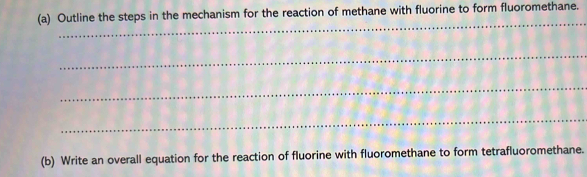 Outline the steps in the mechanism for the reaction of methane with fluorine to form fluoromethane. 
_ 
_ 
_ 
_ 
(b) Write an overall equation for the reaction of fluorine with fluoromethane to form tetrafluoromethane.