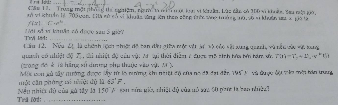 Tra lời:_ 
Câu 11. Trong một phòng thí nghiệm, người ta nuôi một loại vi khuẩn. Lúc đầu có 300 vi khuẩn. Sau một giờ, 
số vi khuẩn là 705 con. Giả sử số vi khuần tăng lên theo công thức tăng trưởng mũ, số vi khuần sau x giờ là
f(x)=C· e^(kx). 
Hỏi số vi khuẩn có được sau 5 giờ? 
Trả lời:_ 
Câu 12. Nếu D_0 là chênh lệch nhiệt độ ban đầu giữa một vật Mô và các vật xung quanh, và nếu các vật xung 
quanh có nhiệt độ T_s , thì nhiệt độ của vật Mô tại thời điểm t được mô hình hóa bởi hàm số: T(t)=T_s+D_0· e^(-kt)(1)
(trong đó k là hằng số dương phụ thuộc vào vật M ). 
Một con gà tây nướng được lấy từ lò nướng khi nhiệt độ của nó đã đạt đến 195°F và được đặt trên một bản trong 
một căn phòng có nhiệt độ là 65°F. 
Nếu nhiệt độ của gà tây là 150°F sau nửa giờ, nhiệt độ của nó sau 60 phút là bao nhiêu? 
Trả lời:_