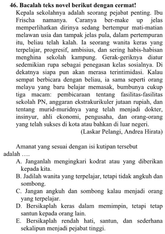 Bacalah teks novel berikut dengan cermat!
Kepala sekolahnya adalah seorang pejabat penting. Ibu
Frischa namanya. Caranya ber-make up jelas
memperlihatkan dirinya sedang bertempur mati-matian
melawan usia dan tampak jelas pula, dalam pertempuran
itu, beliau telah kalah. Ia seorang wanita keras yang
terpelajar, progresif, ambisius, dan sering habis-habisan
menghina sekolah kampung. Gerak-geriknya diatur
sedemikian rupa sebagai penegasan kelas sosialnya. Di
dekatnya siapa pun akan merasa terintimidasi. Kalau
sempat berbicara dengan beliau, ia sama seperti orang
melayu yang baru belajar memasak, bumbunya cukup
tiga macam: pembicaraan tentang fasilitas-fasilitas
sekolah PN, anggaran ekstrakurikuler jutaan rupiah, dan
tentang murid-muridnya yang telah menjadi dokter,
insinyur, ahli ekonomi, pengusaha, dan orang-orang
yang telah sukses di kota atau bahkan di luar negeri.
(Laskar Pelangi, Andrea Hirata)
Amanat yang sesuai dengan isi kutipan tersebut
adalah …_
A. Janganlah mengingkari kodrat atau yang diberikan
kepada kita.
B. Jadilah wanita yang terpelajar, tetapi tidak angkuh dan
sombong.
C. Jangan angkuh dan sombong kalau menjadi orang
yang terpelajar.
D. Bersikaplah keras dalam memimpin, tetapi tetap
santun kepada orang lain.
E. Bersikaplah rendah hati, santun, dan sederhana
sekalipun menjadi pejabat tinggi.