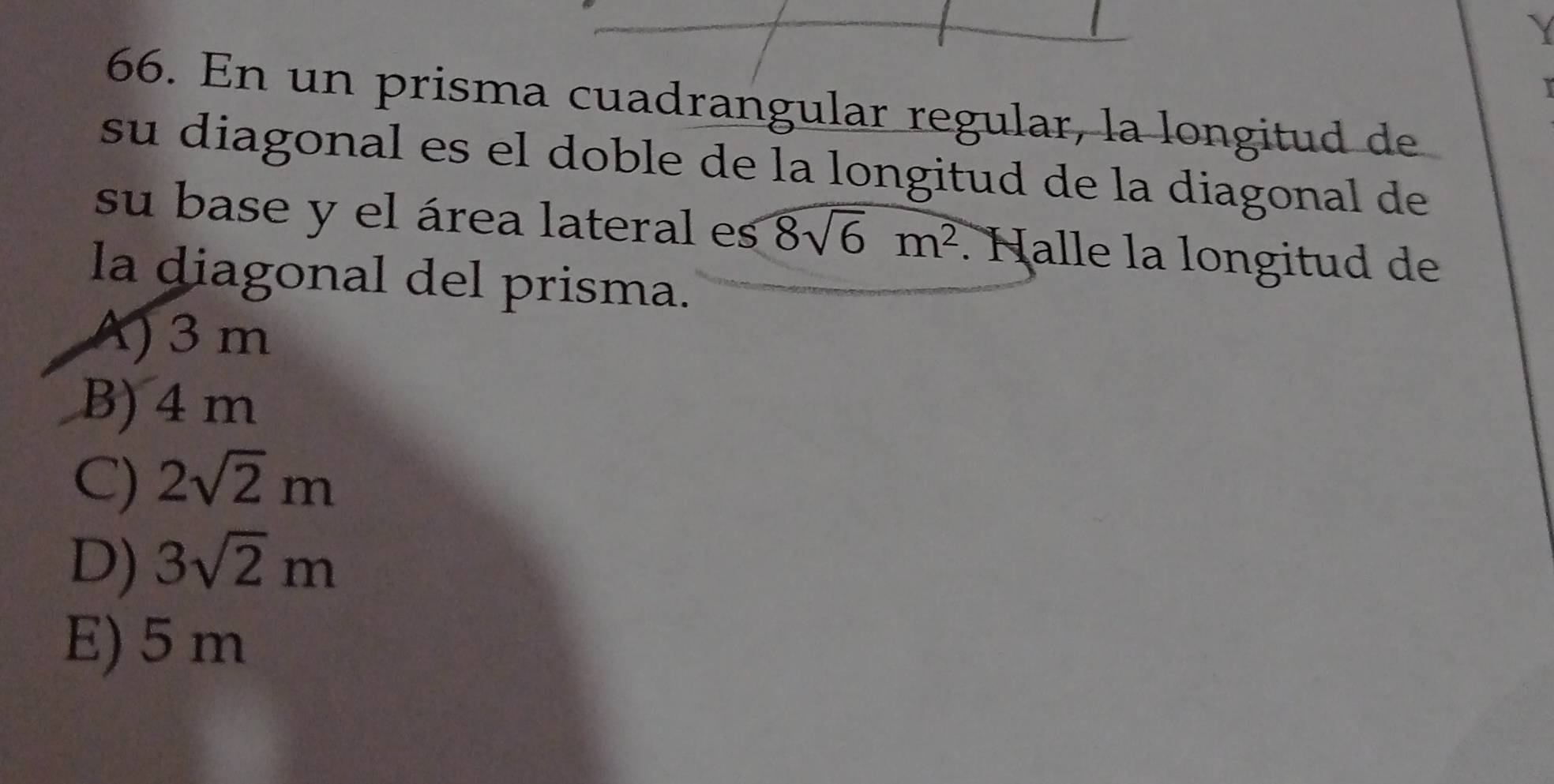 En un prisma cuadrangular regular, la longitud de
su diagonal es el doble de la longitud de la diagonal de
su base y el área lateral es 8sqrt(6)m^2. Halle la longitud de
la diagonal del prisma.
A) 3 m
B) 4 m
C) 2sqrt(2)m
D) 3sqrt(2)m
E) 5 m